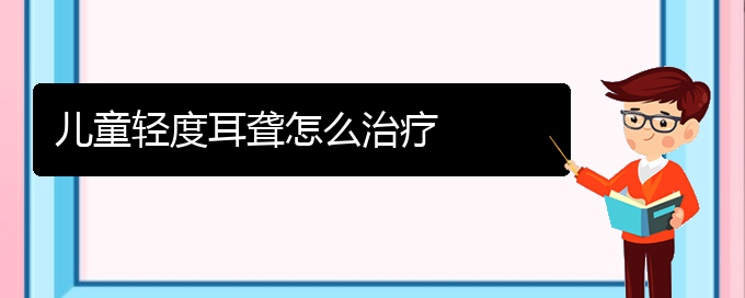 (貴陽耳科醫(yī)院掛號)兒童輕度耳聾怎么治療(圖1)